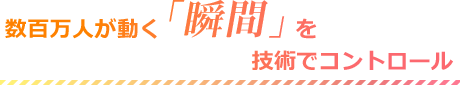 数百万人が動く「瞬間」を技術でコントロール